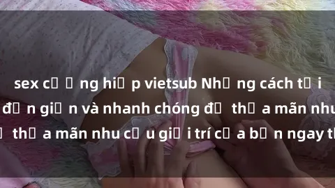 sex cưỡng hiếp vietsub Những cách tải phim sex về máy đơn giản và nhanh chóng để thỏa mãn nhu cầu giải trí của bạn ngay tại nhà