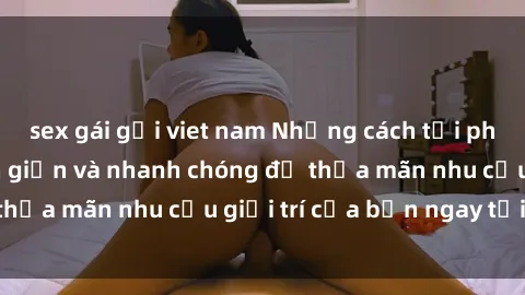 sex gái gọi viet nam Những cách tải phim sex về máy đơn giản và nhanh chóng để thỏa mãn nhu cầu giải trí của bạn ngay tại nhà