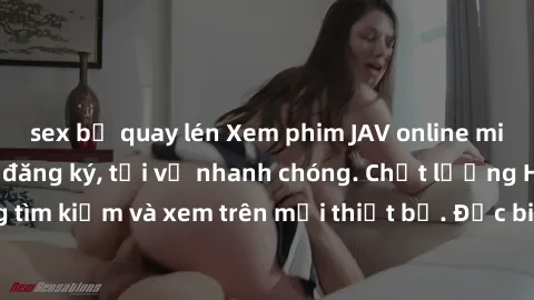 sex bị quay lén Xem phim JAV online miễn phí không cần đăng ký, tải về nhanh chóng. Chất lượng HD, dễ dàng tìm kiếm và xem trên mọi thiết bị. Đặc biệt, không quảng cáo làm phiền.