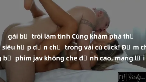 gái bị trói làm tình Cùng khám phá thế giới jav không che siêu hấp dẫn chỉ trong vài cú click! Đắm chìm trong những bộ phim jav không che đỉnh cao, mang lại trải nghiệm thú vị và đầy kích thích.