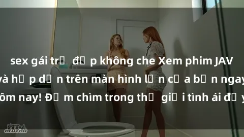 sex gái trẻ đẹp không che Xem phim JAV vietsub mới nhất và hấp dẫn trên màn hình lớn của bạn ngay hôm nay! Đắm chìm trong thế giới tình ái đầy nóng bỏng và kích thích.
