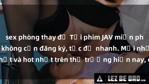sex phòng thay đồ Tải phim JAV miễn phí chất lượng cao, không cần đăng ký, tốc độ nhanh. Mới nhất và hot nhất trên thị trường hiện nay, cập nhật hàng ngày.