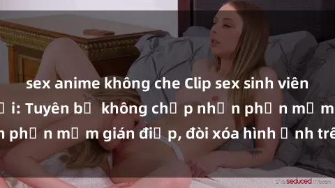 sex anime không che Clip sex sinh viên gây sốt mạng xã hội: Tuyên bố không chấp nhận phần mềm gián điệp, đòi xóa hình ảnh trên internet