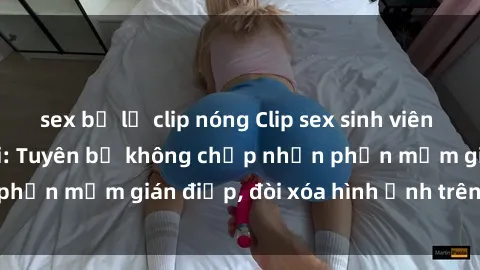 sex bị lộ clip nóng Clip sex sinh viên gây sốt mạng xã hội: Tuyên bố không chấp nhận phần mềm gián điệp, đòi xóa hình ảnh trên internet