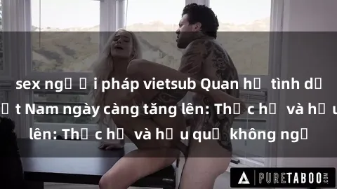 sex người pháp vietsub Quan hệ tình dục của nữ sinh Việt Nam ngày càng tăng lên: Thực hư và hậu quả không ngờ
