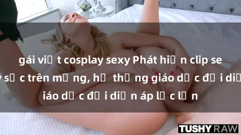 gái việt cosplay sexy Phát hiện clip sex nữ sinh gây sốc trên mạng, hệ thống giáo dục đối diện áp lực lớn