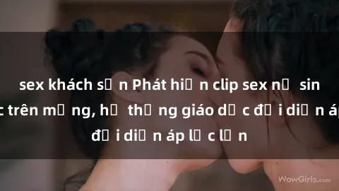 sex khách sạn Phát hiện clip sex nữ sinh gây sốc trên mạng, hệ thống giáo dục đối diện áp lực lớn