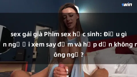 sex gái già Phim sex học sinh: Điều gì khiến người xem say đắm và hấp dẫn không ngờ?