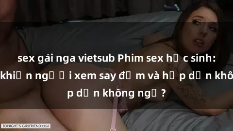 sex gái nga vietsub Phim sex học sinh: Điều gì khiến người xem say đắm và hấp dẫn không ngờ?