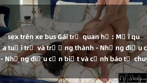 sex trên xe bus Gái trẻ quan hệ: Mối quan hệ khác biệt giữa tuổi trẻ và trưởng thành - Những điều cần biết và cảnh báo từ chuyên gia