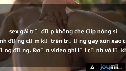 sex gái trẻ đẹp không che Clip nóng sinh viên gây sốc: Hành động cấm kỵ trên trường gây xôn xao cộng đồng. Đoạn video ghi lại cảnh vô lễ khiến dư luận bức xúc.