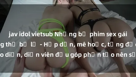 jav idol vietsub Những bộ phim sex gái già đỉnh cao không thể bỏ lỡ - Hấp dẫn, mê hoặc, từng đạo diễn, diễn viên đều góp phần tạo nên sự hấp dẫn, kích thích.