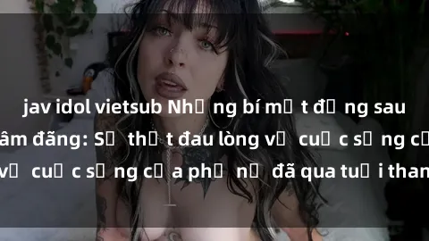 jav idol vietsub Những bí mật đằng sau vẻ ngoài gái già dâm đãng: Sự thật đau lòng về cuộc sống của phụ nữ đã qua tuổi thanh xuân