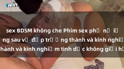 sex BDSM không che Phim sex phụ nữ lớn tuổi: Sức hút đằng sau vẻ đẹp trưởng thành và kinh nghiệm tình dục không giới hạn