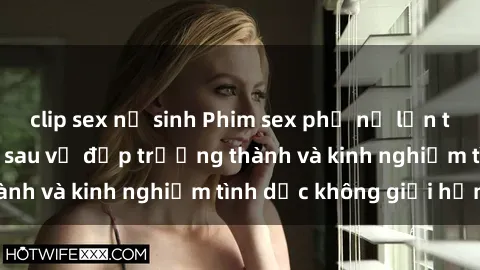 clip sex nữ sinh Phim sex phụ nữ lớn tuổi: Sức hút đằng sau vẻ đẹp trưởng thành và kinh nghiệm tình dục không giới hạn