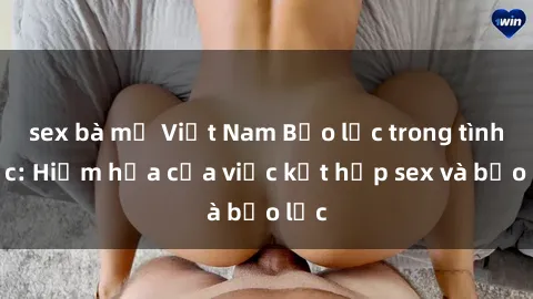 sex bà mẹ Việt Nam Bạo lực trong tình dục: Hiểm họa của việc kết hợp sex và bạo lực