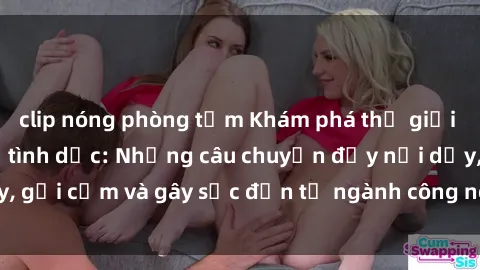 clip nóng phòng tắm Khám phá thế giới của phim sex nô lệ tình dục: Những câu chuyện đầy nổi dậy, gợi cảm và gây sốc đến từ ngành công nghiệp giải trí đen tối
