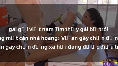gái gọi việt nam Tìm thấy gái bị trói và bị hiếp dâm trong một căn nhà hoang: Vụ án gây chấn động xã hội đang được điều tra vào.