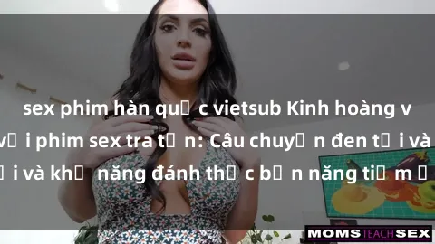 sex phim hàn quốc vietsub Kinh hoàng và đầy kích thích với phim sex tra tấn: Câu chuyện đen tối và khả năng đánh thức bản năng tiềm ẩn trong con người