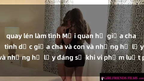 quay lén làm tình Mối quan hệ giữa cha và con: Sự thật về tình dục giữa cha và con và những hệ lụy đáng sợ khi vi phạm luật pháp.