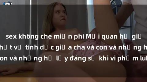 sex không che miễn phí Mối quan hệ giữa cha và con: Sự thật về tình dục giữa cha và con và những hệ lụy đáng sợ khi vi phạm luật pháp.