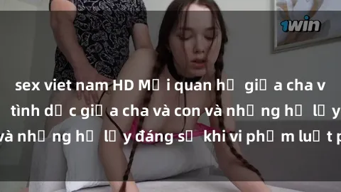 sex viet nam HD Mối quan hệ giữa cha và con: Sự thật về tình dục giữa cha và con và những hệ lụy đáng sợ khi vi phạm luật pháp.