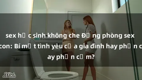sex học sinh không che Động phòng sex mẹ con: Bí mật tình yêu của gia đình hay phản cảm?