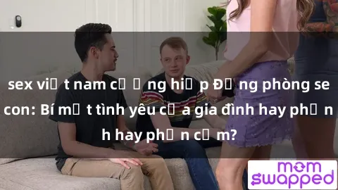 sex việt nam cưỡng hiếp Động phòng sex mẹ con: Bí mật tình yêu của gia đình hay phản cảm?