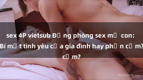 sex 4P vietsub Động phòng sex mẹ con: Bí mật tình yêu của gia đình hay phản cảm?