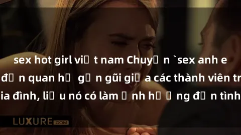 sex hot girl việt nam Chuyện `sex anh em ruột` - Đề cập đến quan hệ gần gũi giữa các thành viên trong gia đình, liệu nó có làm ảnh hưởng đến tình cảm gia đình hay không?