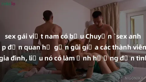 sex gái việt nam có bầu Chuyện `sex anh em ruột` - Đề cập đến quan hệ gần gũi giữa các thành viên trong gia đình, liệu nó có làm ảnh hưởng đến tình cảm gia đình hay không?