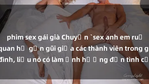phim sex gái già Chuyện `sex anh em ruột` - Đề cập đến quan hệ gần gũi giữa các thành viên trong gia đình, liệu nó có làm ảnh hưởng đến tình cảm gia đình hay không?