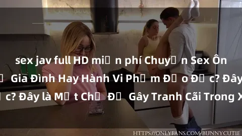 sex jav full HD miễn phí Chuyện Sex Ông Cháu: Mối Quan Hệ Gia Đình Hay Hành Vi Phạm Đạo Đức? Đây là Một Chủ Đề Gây Tranh Cãi Trong Xã Hội Hiện Nay.