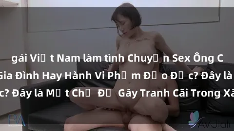 gái Việt Nam làm tình Chuyện Sex Ông Cháu: Mối Quan Hệ Gia Đình Hay Hành Vi Phạm Đạo Đức? Đây là Một Chủ Đề Gây Tranh Cãi Trong Xã Hội Hiện Nay.