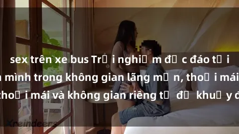 sex trên xe bus Trải nghiệm độc đáo tại sex nhà nghỉ: ẩn mình trong không gian lãng mạn, thoải mái và không gian riêng tư để khuấy động tình ái.