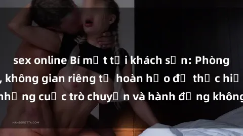 sex online Bí mật tại khách sạn: Phòng quay lén khép kín, không gian riêng tư hoàn hảo để thực hiện những cuộc trò chuyện và hành động không bị người khác phát hiện.