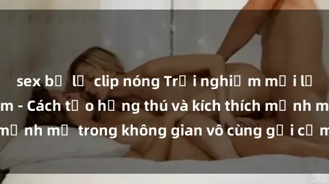 sex bị lộ clip nóng Trải nghiệm mới lạ với sex phòng tắm - Cách tạo hứng thú và kích thích mạnh mẽ trong không gian vô cùng gợi cảm và lãng mạn