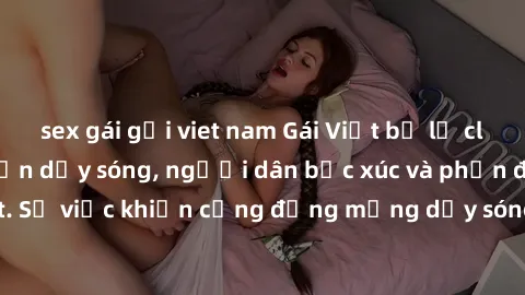 sex gái gọi viet nam Gái Việt bị lộ clip sex khiến dư luận dậy sóng, người dân bức xúc và phản đối gay gắt. Sự việc khiến cộng đồng mạng dậy sóng và yêu cầu xử lý nghiêm ngặt.