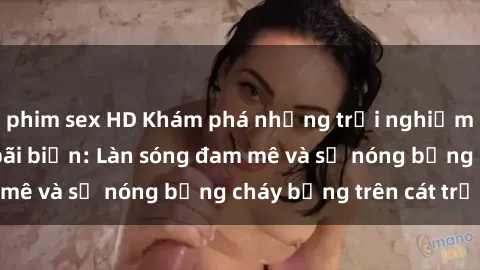 phim sex HD Khám phá những trải nghiệm độc đáo tại sex bãi biển: Làn sóng đam mê và sự nóng bỏng cháy bỏng trên cát trắng