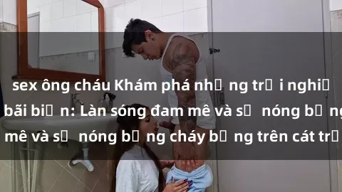 sex ông cháu Khám phá những trải nghiệm độc đáo tại sex bãi biển: Làn sóng đam mê và sự nóng bỏng cháy bỏng trên cát trắng