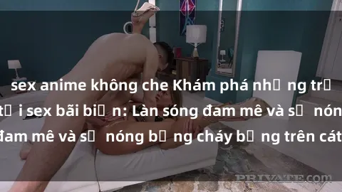 sex anime không che Khám phá những trải nghiệm độc đáo tại sex bãi biển: Làn sóng đam mê và sự nóng bỏng cháy bỏng trên cát trắng
