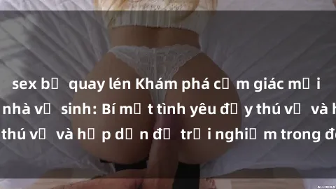 sex bị quay lén Khám phá cảm giác mới mẻ với sex trong nhà vệ sinh: Bí mật tình yêu đầy thú vị và hấp dẫn để trải nghiệm trong đêm hôm nay!