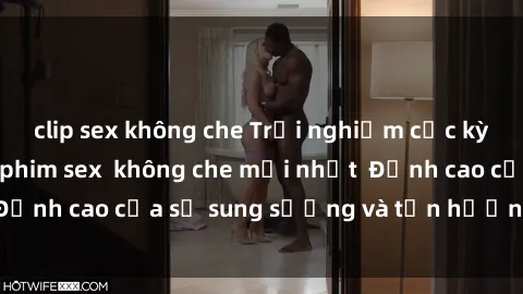 clip sex không che Trải nghiệm cực kỳ nóng bỏng trong phim sex  không che mới nhất  Đỉnh cao của sự sung sướng và tận hưởng chân thật