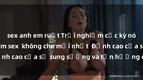 sex anh em ruột Trải nghiệm cực kỳ nóng bỏng trong phim sex  không che mới nhất  Đỉnh cao của sự sung sướng và tận hưởng chân thật