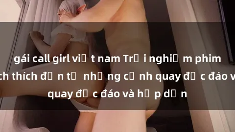 gái call girl việt nam Trải nghiệm phim sex : Sự kích thích đến từ những cảnh quay độc đáo và hấp dẫn
