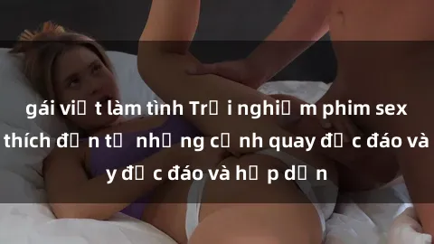 gái việt làm tình Trải nghiệm phim sex : Sự kích thích đến từ những cảnh quay độc đáo và hấp dẫn