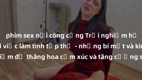 phim sex nơi công cộng Trải nghiệm hứng khởi cùng với việc làm tình tập thể - những bí mật và kinh nghiệm để thăng hoa cảm xúc và tăng cường sự gắn kết trong mối quan hệ