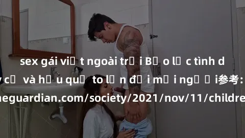 sex gái việt ngoài trời Bạo lực tình dục trong nhóm: nguy cơ và hậu quả to lớn đối mọi người参考: https://www.theguardian.com/society/2021/nov/11/children-as-young-as-four-are-being-sexually-abused-by-g