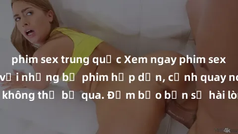 phim sex trung quốc Xem ngay phim sex bukkake hàng đầu với những bộ phim hấp dẫn, cảnh quay nóng bỏng không thể bỏ qua. Đảm bảo bạn sẽ hài lòng với trải nghiệm mới lạ này!