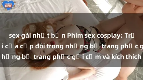 sex gái nhật bản Phim sex cosplay: Trải nghiệm tuyệt vời của cặp đôi trong những bộ trang phục gợi cảm và kích thích